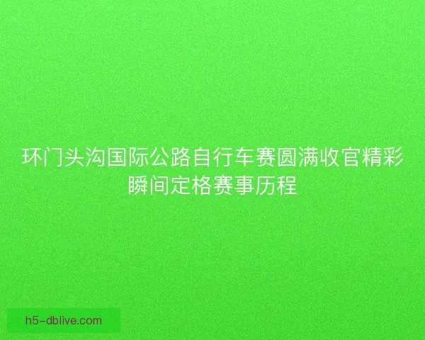 环门头沟国际公路自行车赛圆满收官精彩瞬间定格赛事历程