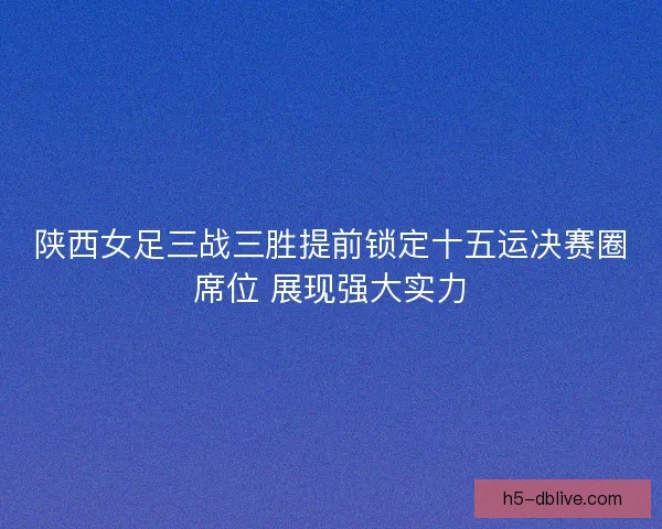 陕西女足三战三胜提前锁定十五运决赛圈席位 展现强大实力