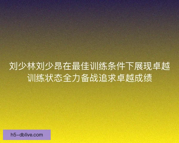 刘少林刘少昂在最佳训练条件下展现卓越训练状态全力备战追求卓越成绩 刘少林刘少昂在最佳训练条件下展现卓越训练状态全力备战追求卓越成绩