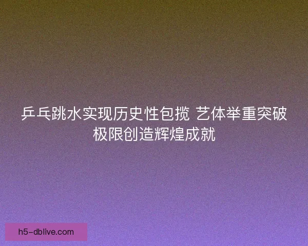 乒乓跳水实现历史性包揽 艺体举重突破极限创造辉煌成就