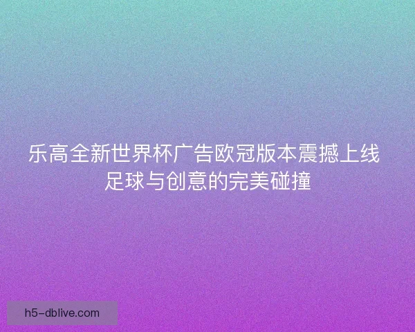 乐高全新世界杯广告欧冠版本震撼上线 足球与创意的完美碰撞 乐高全新世界杯广告欧冠版本震撼上线 足球与创意的完美碰撞