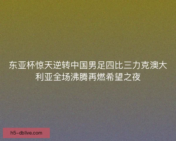 东亚杯惊天逆转中国男足四比三力克澳大利亚全场沸腾再燃希望之夜